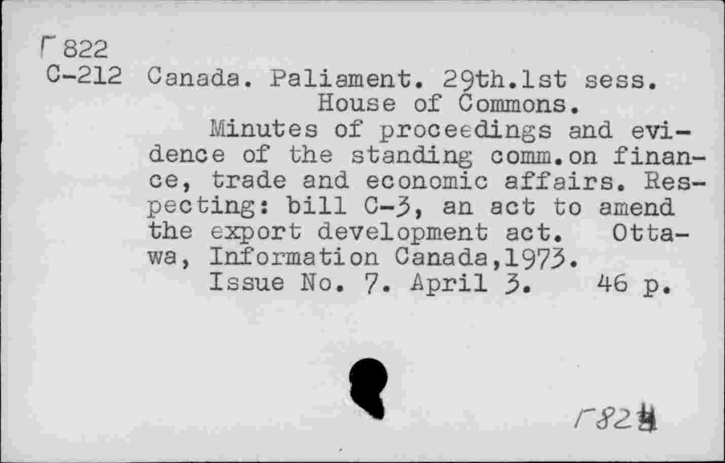 ﻿r 822
C-212 Canada. Paliament. 29th.1st sess. House of Commons.
Minutes of proceedings and evidence of the standing comm.on finance, trade and economic affairs. Respecting: bill C-3, an act to amend the export development act. Ottawa, Information Canada,1973.
Issue No. 7. April 3.	46 p.
